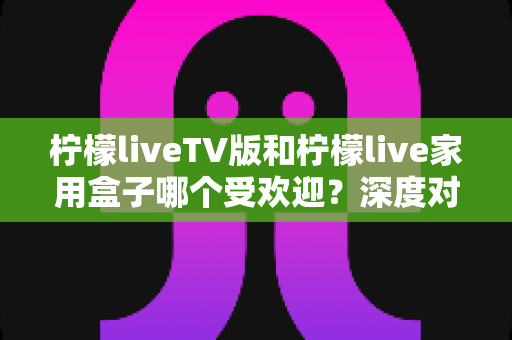 柠檬liveTV版和柠檬live家用盒子哪个受欢迎?深度对比分析与选购指南全解析 柠檬liveTV版和柠檬live家用盒子哪个受欢迎?深度对比分析与选购指南全解析