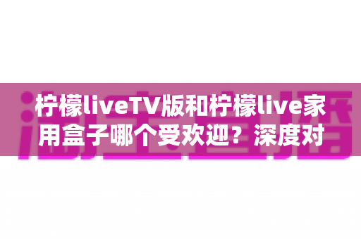 柠檬liveTV版和柠檬live家用盒子哪个受欢迎？深度对比分析与选购指南全解析