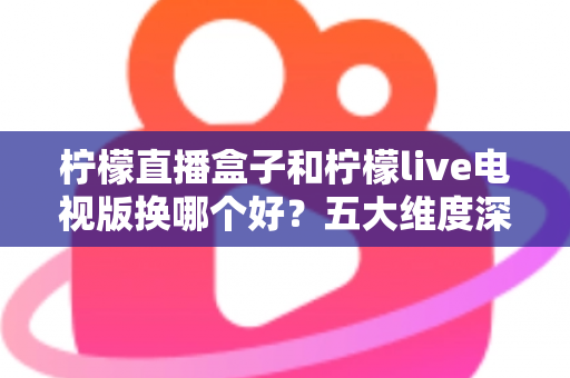柠檬直播盒子和柠檬live电视版换哪个好？五大维度深度对比，帮你选对直播软件