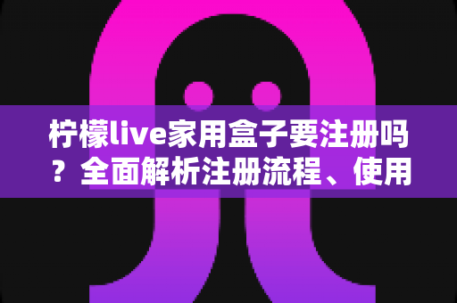 柠檬live家用盒子要注册吗？全面解析注册流程、使用限制与常见问题
