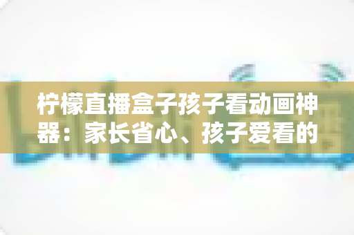 柠檬直播盒子孩子看动画神器:家长省心、孩子爱看的家庭大屏观影全指南 柠檬直播盒子孩子看动画神器:家长省心、孩子爱看的家庭大屏观影全指南