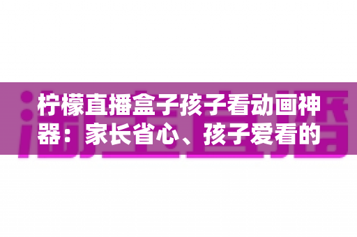 柠檬直播盒子孩子看动画神器：家长省心、孩子爱看的家庭大屏观影全指南