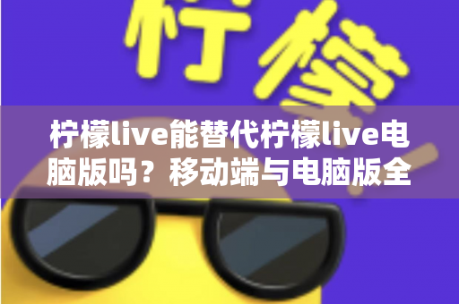 柠檬live能替代柠檬live电脑版吗？移动端与电脑版全方位对比解析