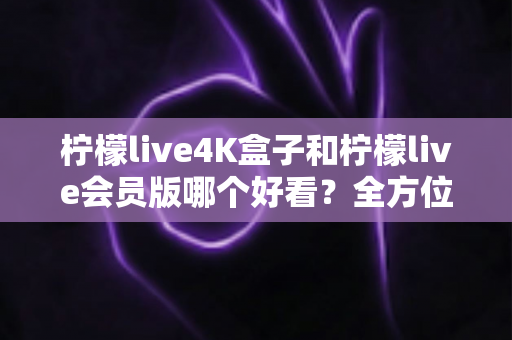 柠檬live4K盒子和柠檬live会员版哪个好看?全方位深度对比评测,帮你找到最佳观看选择 柠檬live4K盒子和柠檬live会员版哪个好看?全方位深度对比评测,帮你找到最佳观看选择