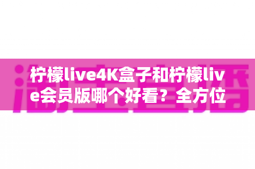 柠檬live4K盒子和柠檬live会员版哪个好看？全方位深度对比评测，帮你找到最佳观看选择