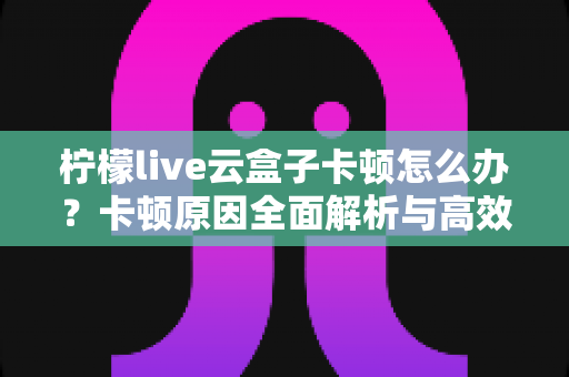 柠檬live云盒子卡顿怎么办?卡顿原因全面解析与高效解决指南 柠檬live云盒子卡顿怎么办?卡顿原因全面解析与高效解决指南