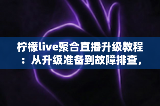 柠檬live聚合直播升级教程：从升级准备到故障排查，一篇搞定版本更新的完整指南