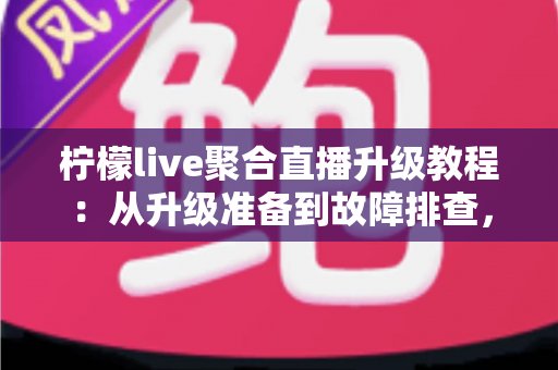柠檬live聚合直播升级教程：从升级准备到故障排查，一篇搞定版本更新的完整指南