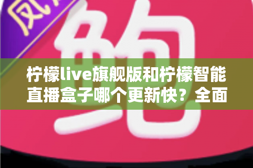 柠檬live旗舰版和柠檬智能直播盒子哪个更新快？全面对比解析与选购指南