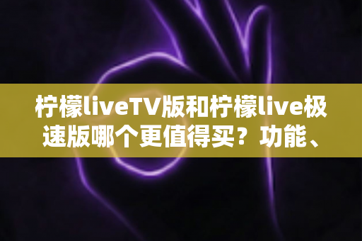 柠檬liveTV版和柠檬live极速版哪个更值得买?功能、体验与选购全维度对比指南 柠檬liveTV版和柠檬live极速版哪个更值得买?功能、体验与选购全维度对比指南