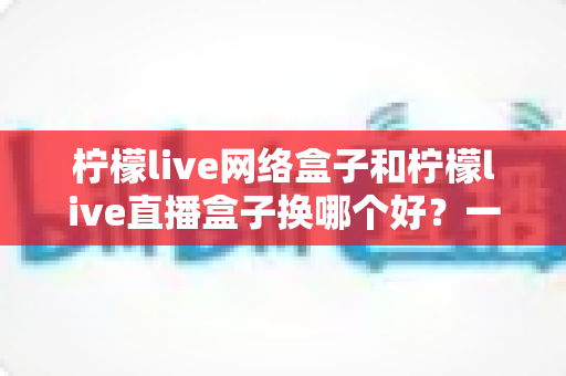 柠檬live网络盒子和柠檬live直播盒子换哪个好？一篇看懂差异的实战选购指南