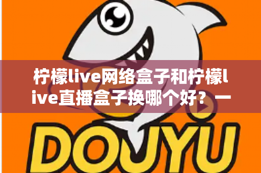 柠檬live网络盒子和柠檬live直播盒子换哪个好？一篇看懂差异的实战选购指南