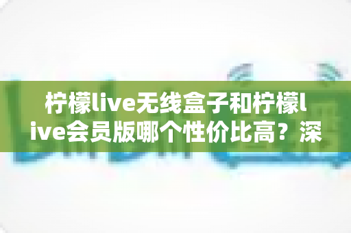 柠檬live无线盒子和柠檬live会员版哪个性价比高？深度对比分析，帮你把钱花在刀刃上