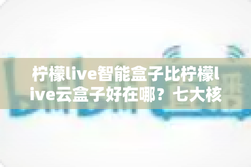 柠檬live智能盒子比柠檬live云盒子好在哪？七大核心优势全面对比，看完再买不后悔