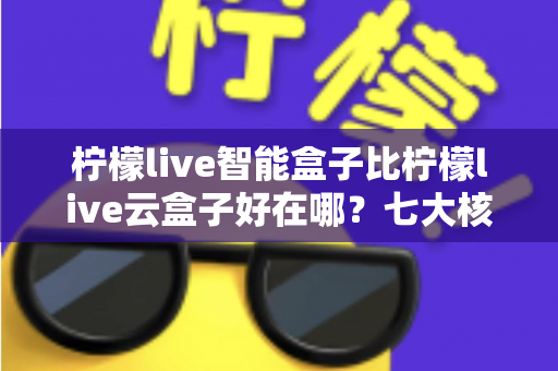 柠檬live智能盒子比柠檬live云盒子好在哪？七大核心优势全面对比，看完再买不后悔