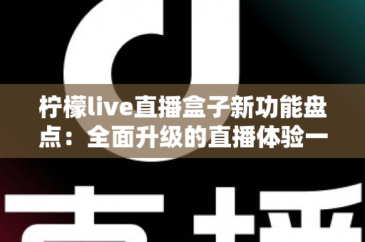柠檬live直播盒子新功能盘点:全面升级的直播体验一站式指南 柠檬live直播盒子新功能盘点:全面升级的直播体验一站式指南