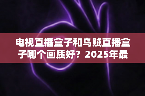 电视直播盒子和乌贼直播盒子哪个画质好?2025年最新选购指南深度解析 电视直播盒子和乌贼直播盒子哪个画质好?2025年最新选购指南深度解析