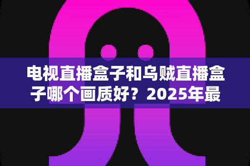 电视直播盒子和乌贼直播盒子哪个画质好？2025年最新选购指南深度解析