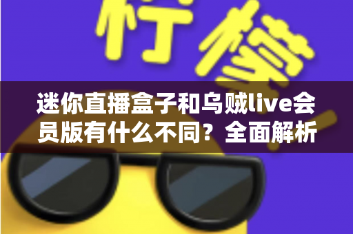迷你直播盒子和乌贼live会员版有什么不同？全面解析两者差异，帮你选对直播工具