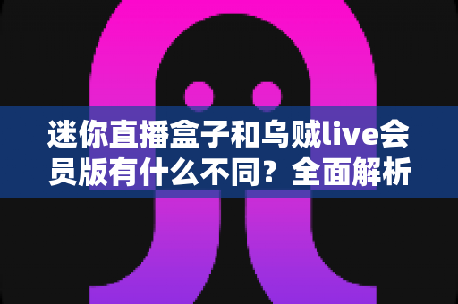 迷你直播盒子和乌贼live会员版有什么不同？全面解析两者差异，帮你选对直播工具