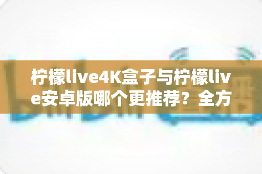 柠檬live4K盒子与柠檬live安卓版哪个更推荐?全方位深度对比帮你选对不选贵 柠檬live4K盒子与柠檬live安卓版哪个更推荐?全方位深度对比帮你选对不选贵