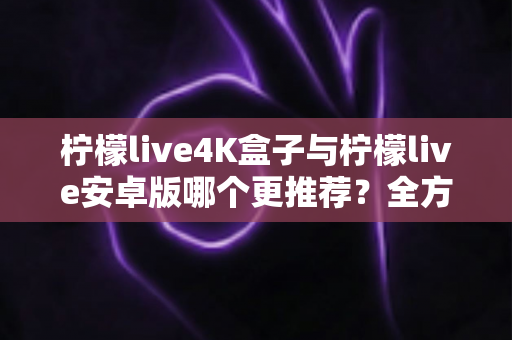 柠檬live4K盒子与柠檬live安卓版哪个更推荐？全方位深度对比帮你选对不选贵