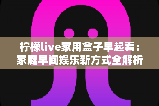 柠檬live家用盒子早起看：家庭早间娱乐新方式全解析，让每个清晨都精彩开始