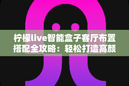 柠檬live智能盒子客厅布置搭配全攻略：轻松打造高颜值家庭娱乐中心