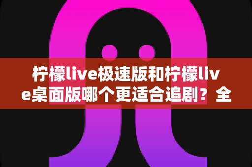 柠檬live极速版和柠檬live桌面版哪个更适合追剧？全面对比解析帮你找到最佳观影方案