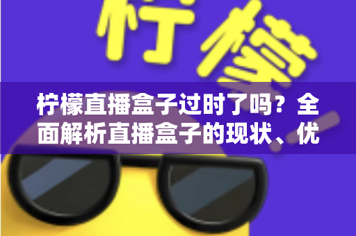 柠檬直播盒子过时了吗?全面解析直播盒子的现状、优势与未来发展趋势 柠檬直播盒子过时了吗?全面解析直播盒子的现状、优势与未来发展趋势