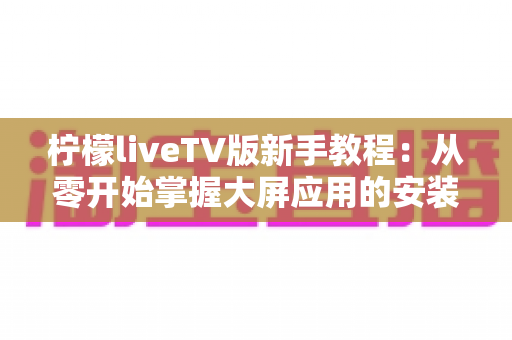 柠檬liveTV版新手教程：从零开始掌握大屏应用的安装与使用全攻略