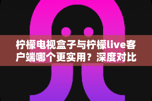 柠檬电视盒子与柠檬live客户端哪个更实用？深度对比分析与选购指南