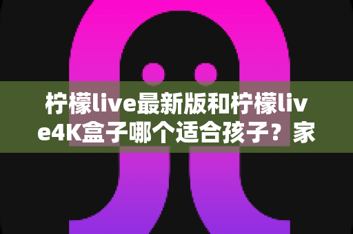 柠檬live最新版和柠檬live4K盒子哪个适合孩子？家长必读的全面对比与选购指南