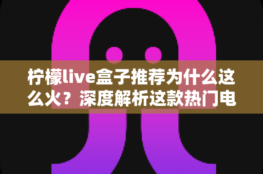柠檬live盒子推荐为什么这么火?深度解析这款热门电视盒子的走红密码与选购指南 柠檬live盒子推荐为什么这么火?深度解析这款热门电视盒子的走红密码与选购指南
