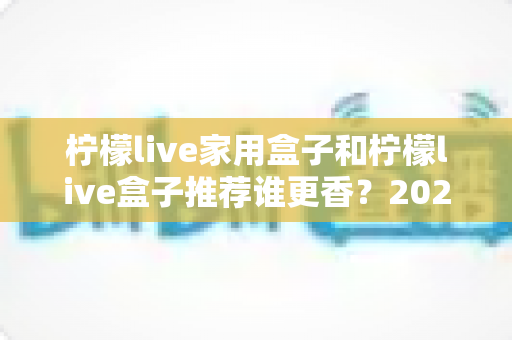柠檬live家用盒子和柠檬live盒子推荐谁更香?2025年最全对比选购指南 柠檬live家用盒子和柠檬live盒子推荐谁更香?2025年最全对比选购指南