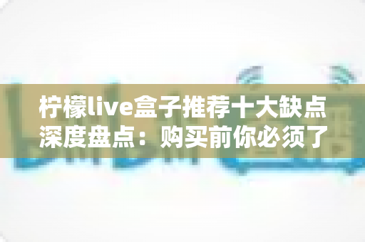 柠檬live盒子推荐十大缺点深度盘点：购买前你必须了解的真实使用体验与避坑指南