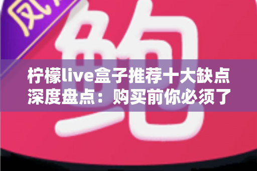 柠檬live盒子推荐十大缺点深度盘点：购买前你必须了解的真实使用体验与避坑指南