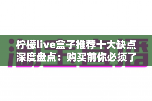 柠檬live盒子推荐十大缺点深度盘点：购买前你必须了解的真实使用体验与避坑指南