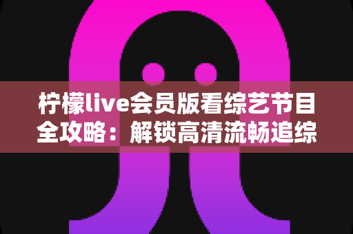 柠檬live会员版看综艺节目全攻略:解锁高清流畅追综艺的完整体验指南 柠檬live会员版看综艺节目全攻略:解锁高清流畅追综艺的完整体验指南