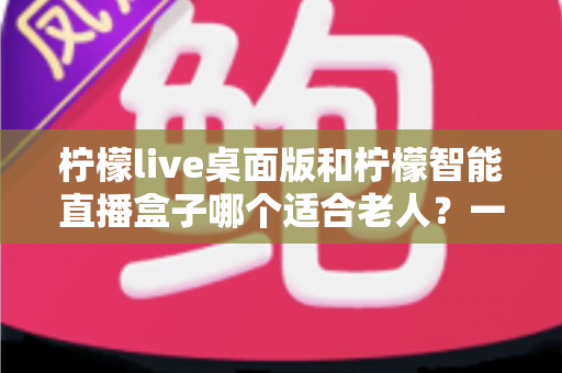 柠檬live桌面版和柠檬智能直播盒子哪个适合老人？一篇文章帮您做对选择