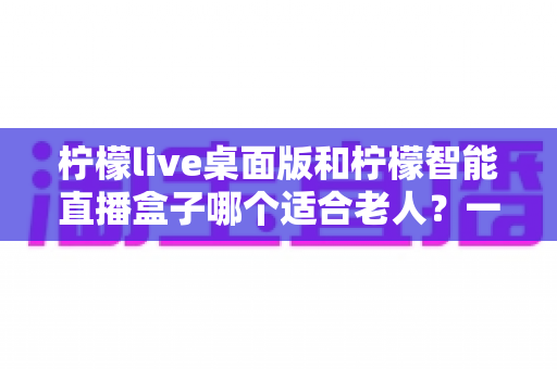 柠檬live桌面版和柠檬智能直播盒子哪个适合老人？一篇文章帮您做对选择
