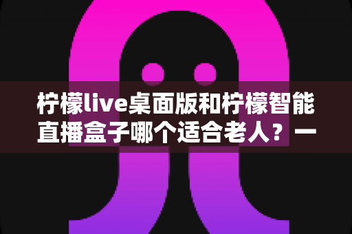 柠檬live桌面版和柠檬智能直播盒子哪个适合老人？一篇文章帮您做对选择