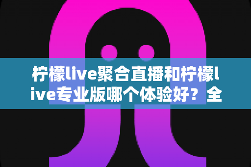 柠檬live聚合直播和柠檬live专业版哪个体验好？全方位深度对比助你选对最适合的版本