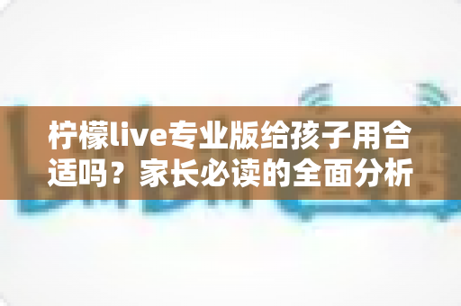 柠檬live专业版给孩子用合适吗？家长必读的全面分析与安全使用指南