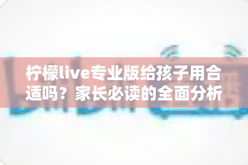 柠檬live专业版给孩子用合适吗？家长必读的全面分析与安全使用指南