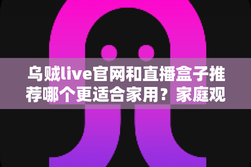 乌贼live官网和直播盒子推荐哪个更适合家用？家庭观影方案全面对比与选购避坑指南