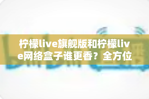 柠檬live旗舰版和柠檬live网络盒子谁更香?全方位深度对比评测帮你一次选对 柠檬live旗舰版和柠檬live网络盒子谁更香?全方位深度对比评测帮你一次选对