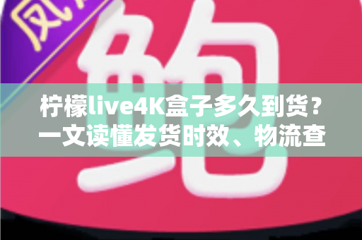 柠檬live4K盒子多久到货？一文读懂发货时效、物流查询与收货全攻略