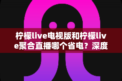柠檬live电视版和柠檬live聚合直播哪个省电？深度解析两款直播软件功耗差异与实用省电指南