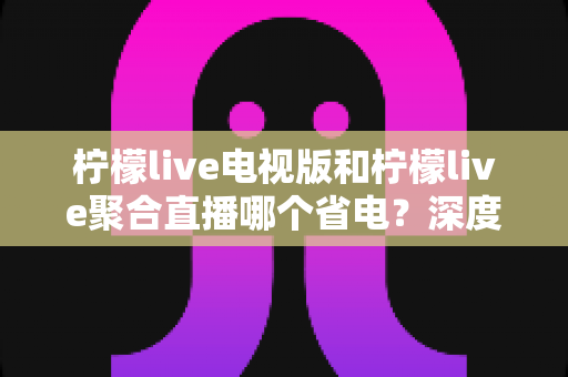 柠檬live电视版和柠檬live聚合直播哪个省电？深度解析两款直播软件功耗差异与实用省电指南